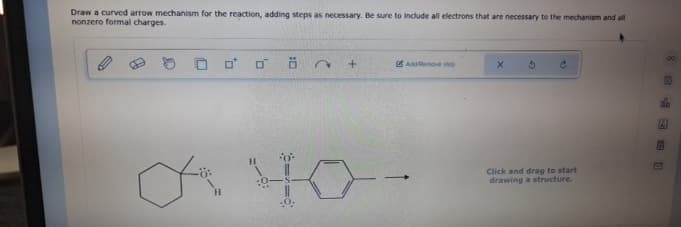 Draw a curved arrow mechanism for the reaction, adding steps as necessary. Be sure to include all electrons that are necessary to the mechanism and all
nonzero formal charges.
H
.0.
2
+
Add/Remove step
3
Click and drag to start
drawing a structure.
0