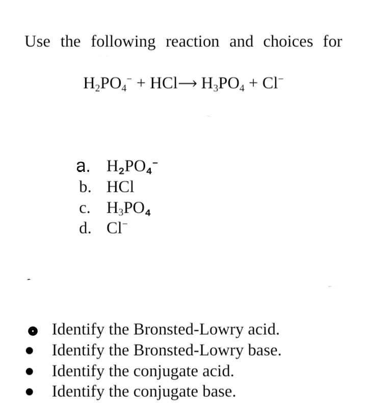 Use the following reaction and choices for
Н.РО, + НCІ-— Н,РО, + CІ
a. H¿PO4¯
b. HCl
с. Н,РОД
d. Cl-
• Identify the Bronsted-Lowry acid.
Identify the Bronsted-Lowry base.
• Identify the conjugate acid.
• Identify the conjugate base.
