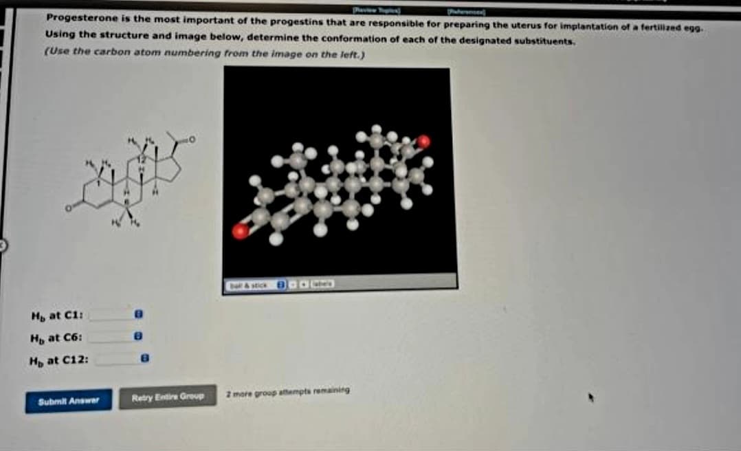 Patirenin
Progesterone is the most important of the progestins that are responsible for preparing the uterus for implantation of a fertilized egg.
Using the structure and image below, determine the conformation of each of the designated substituents.
(Use the carbon atom numbering from the image on the left.)
Hb at C1:
Hb at C6:
Hp at C12:
Submit Answer
Retry Entire Group
2 more group attempts remaining