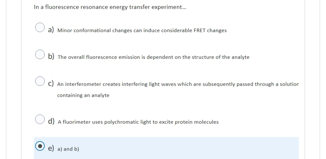In a fluorescence resonance energy transfer experiment...
a) Minor conformational changes can induce considerable FRET changes
b) The overall fluorescence emission is dependent on the structure of the analyte
An interferometer creates interfering light waves which are subsequently passed through a solution
containing an analyte
d) A fluorimeter uses polychromatic light to excite protein molecules
a) and b)