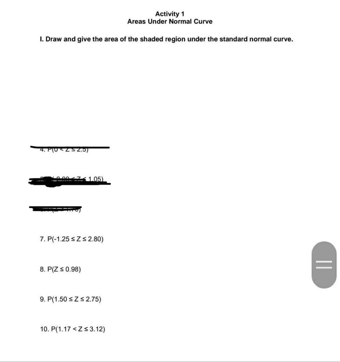 I. Draw and give the area of the shaded region under the standard normal curve.
4. PUSZ≤ 2.5)
200751.05)
7. P(-1.25 ≤Z ≤ 2.80)
8. P(Z ≤ 0.98)
9. P(1.50 ≤ Z ≤ 2.75)
Activity 1
Areas Under Normal Curve
10. P(1.17<Z≤ 3.12)
||