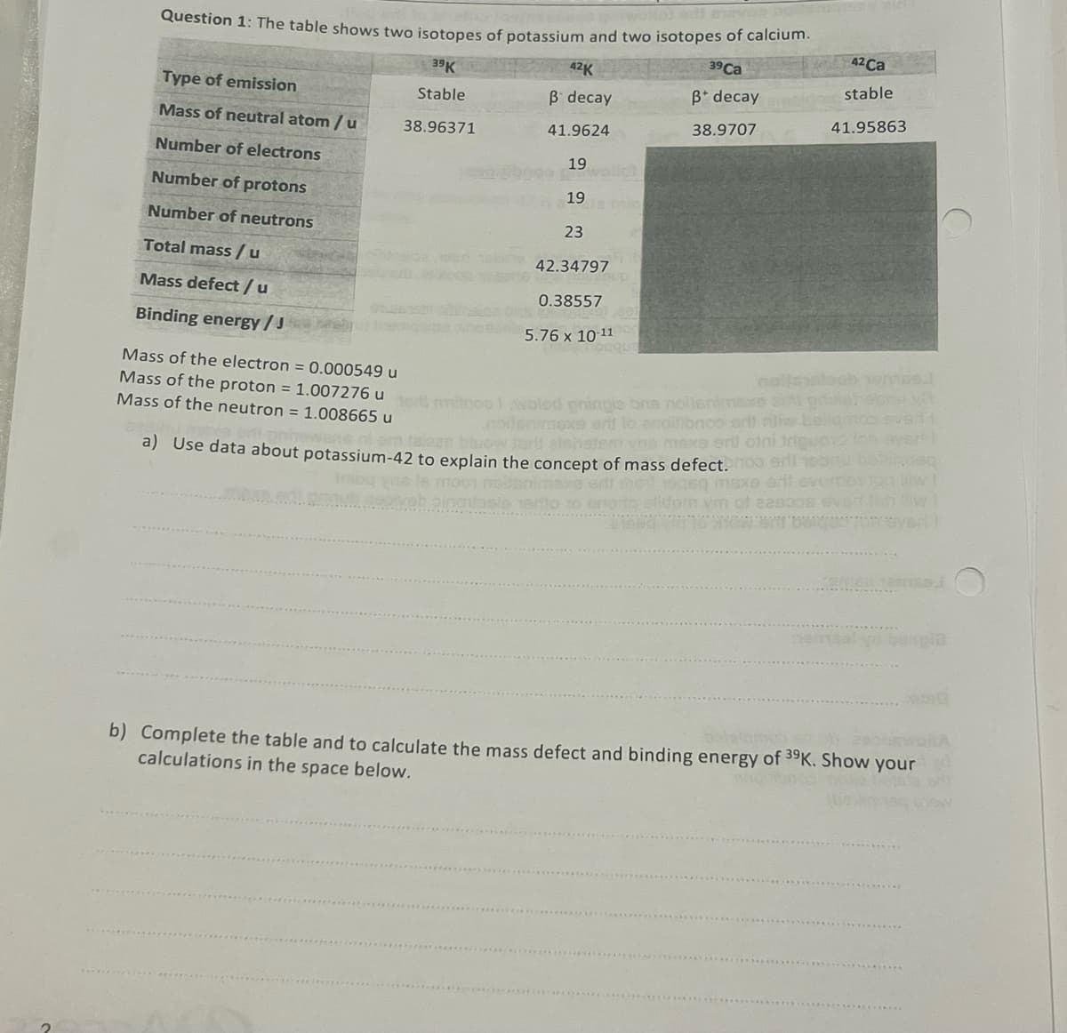 Question 1: The table shows two isotopes of potassium and two isotopes of calcium.
39K
39 Ca
Stable
ß* decay
38.96371
38.9707
Type of emission
Mass of neutral atom / u
Number of electrons
Number of protons
Number of neutrons
Total mass/u
Mass defect / u
Binding energy / J
42K
ß decay
41.9624
Mass of the neutron = 1.008665 u
19
19
ta min
23
42.34797
0.38557
5.76 x 10-11
2
051
oqque
42 Ca
stable
41.95863
Mass of the electron = 0.000549 u
Mass of the proton = 1.007276 url millons voled pringle bre noljenimaxe al prderobny v
nollenimexe erit lo anpitibnco art di ballamos svar
en talean blow tert elshatem vos maxe erii otni triquonion aver
a) Use data about potassium-42 to explain the concept of mass defect. oo will teanu
snimaxe edt sot jaqeq maxe eft overmat
ym of 820308 ever
b) Complete the table and to calculate the mass defect and binding energy of 39K. Show your
calculations in the space below.