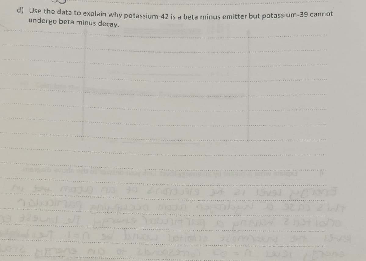 d) Use the data to explain why potassium-42 is a beta minus emitter but potassium-39 cannot
undergo beta minus decay.
NIJE MOJU no to znom
DINDING ANO MO
الو [945 0
diet i=0
Ons No
37 21 15
EN
Tow+7090
brow jota oma
PER
32,00
2t lo
METODO