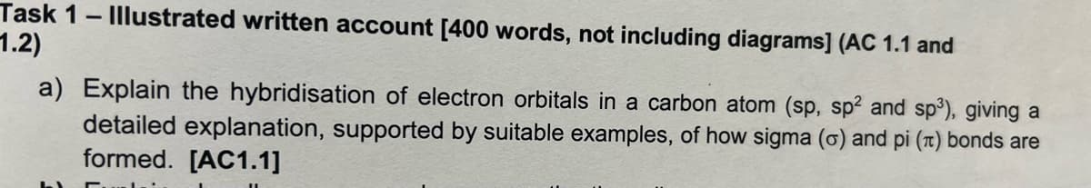 Task 1 - Illustrated written account [400 words, not including diagrams] (AC 1.1 and
1.2)
a) Explain the hybridisation of electron orbitals in a carbon atom (sp, sp2 and sp³), giving a
detailed explanation, supported by suitable examples, of how sigma (o) and pi (π) bonds are
formed. [AC1.1]