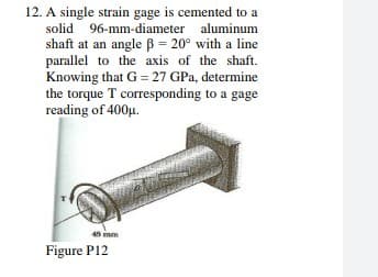 12. A single strain gage is cemented to
solid 96-mm-diameter aluminum
shaft at an angle B = 20° with a line
parallel to the axis of the shaft.
Knowing that G = 27 GPa, determine
the torque T corresponding to a gage
reading of 400u.
48 mm
Figure P12
