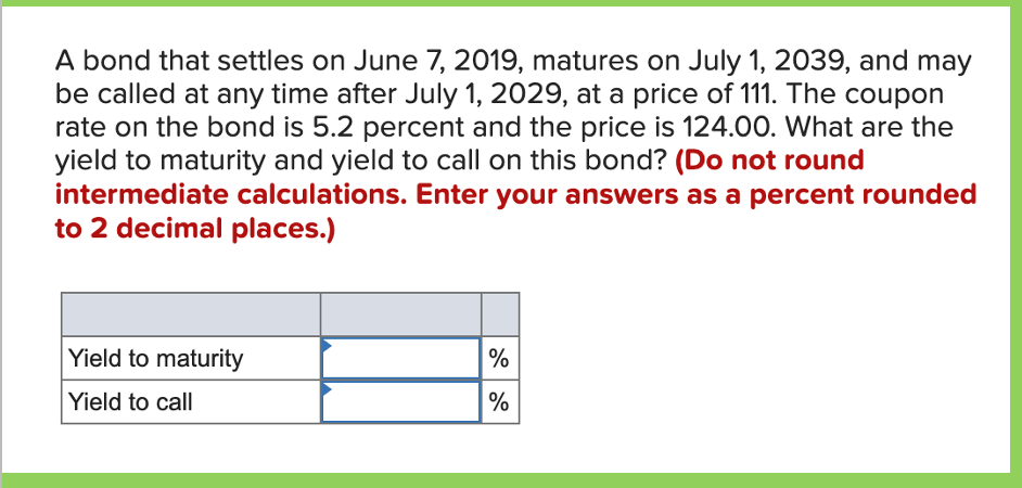 A bond that settles on June 7, 2019, matures on July 1, 2039, and may
be called at any time after July 1, 2029, at a price of 111. The coupon
rate on the bond is 5.2 percent and the price is 124.00. What are the
yield to maturity and yield to call on this bond? (Do not round
intermediate calculations. Enter your answers as a percent rounded
to 2 decimal places.)
Yield to maturity
Yield to call
%
