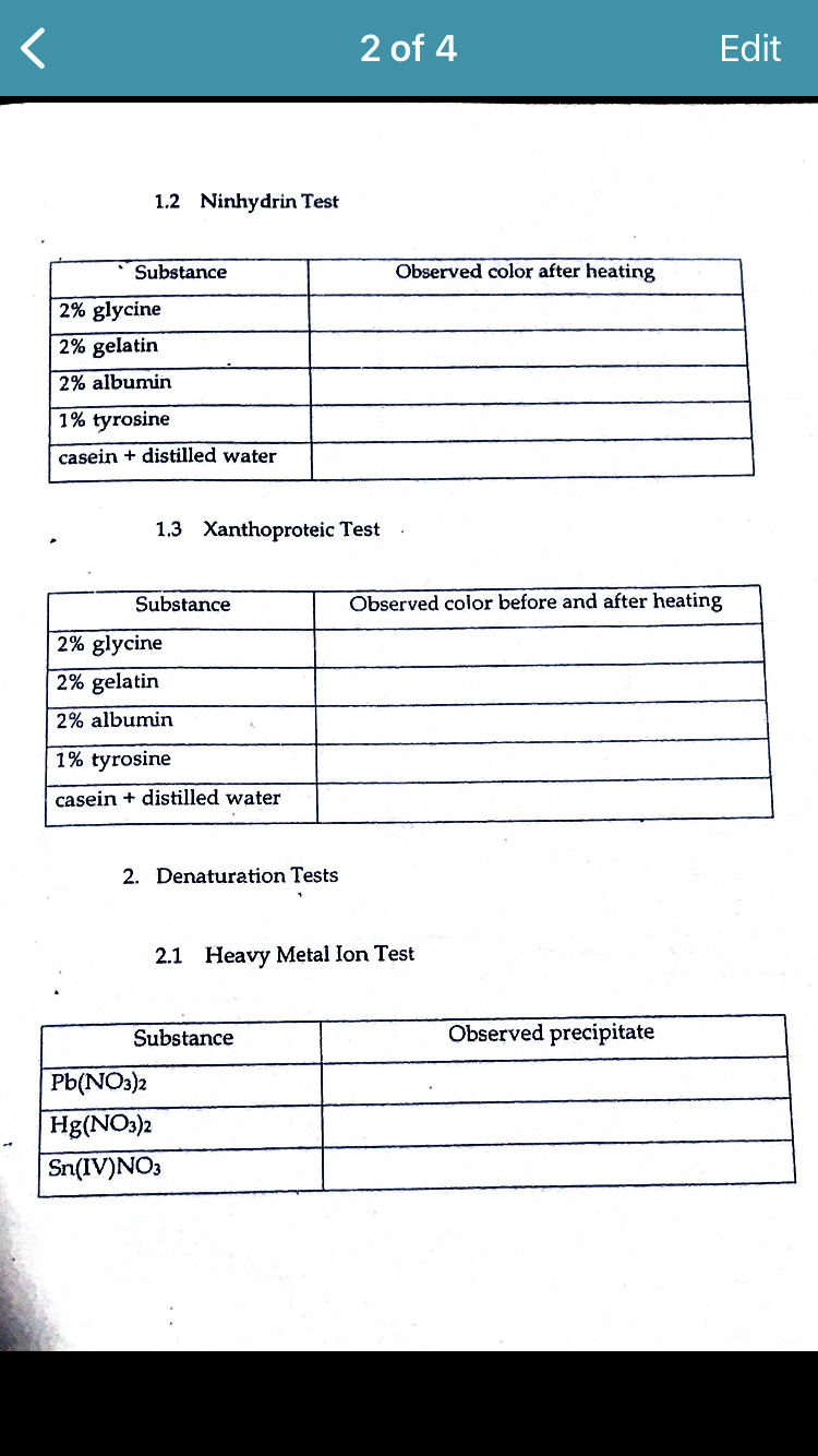 <
1.2 Ninhydrin Test
Substance
2% glycine
2% gelatin
2% albumin
1% tyrosine
casein + distilled water
1.3 Xanthoproteic Test
Substance
2% glycine
2% gelatin
2% albumin
1% tyrosine
casein + distilled water
2. Denaturation Tests
2 of 4
Substance
Pb(NO3)2
Hg(NO3)2
Sn(IV)NO3
Observed color after heating
2.1 Heavy Metal Ion Test
Observed color before and after heating
Edit
Observed precipitate