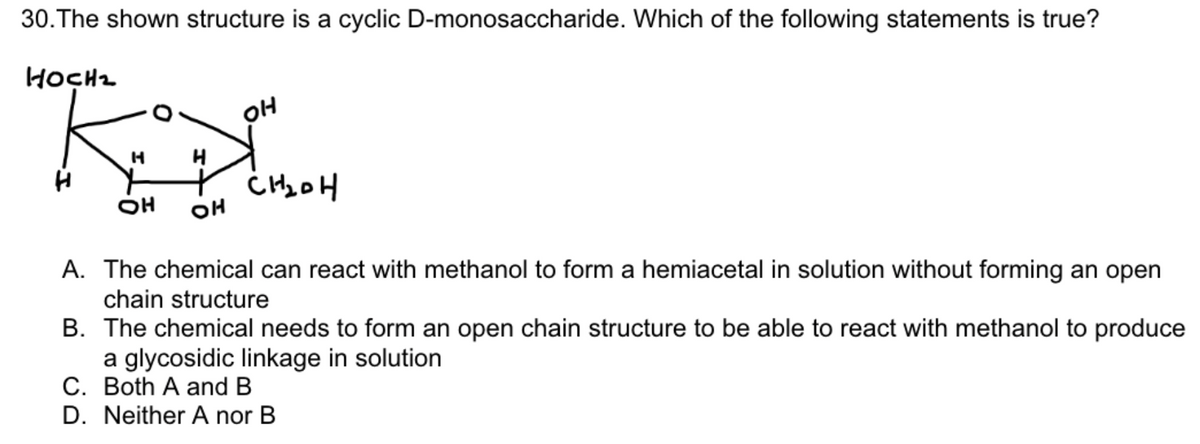 30. The shown structure is a cyclic D-monosaccharide. Which of the following statements is true?
HOCH₂
H
OH
H
OH
OH
CH₂OH
A. The chemical can react with methanol to form a hemiacetal in solution without forming an open
chain structure
B. The chemical needs to form an open chain structure to be able to react with methanol to produce
a glycosidic linkage in solution
C. Both A and B
D. Neither A nor B