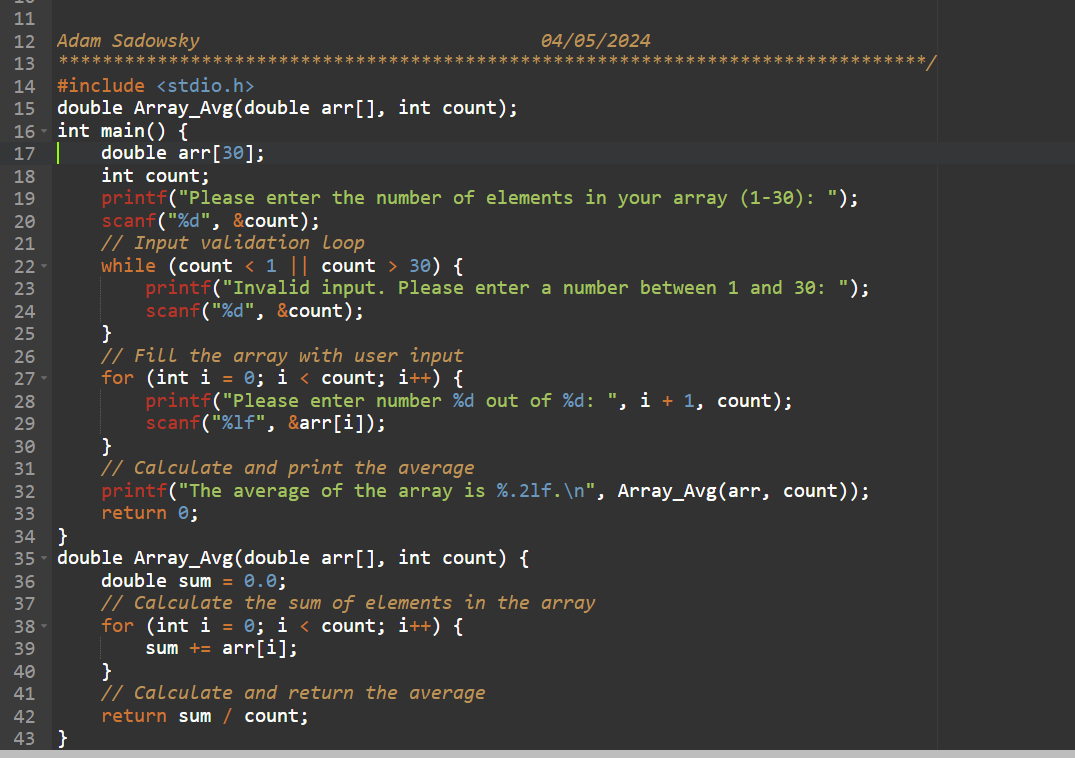 11
12
Adam Sadowsky
13
*************
14
#include <stdio.h>
15
04/05/2024
******************/
double Array_Avg(double arr[], int count);
16 int main() {
17
18
19
double arr[30];
int count;
printf("Please enter the number of elements in your array (1-30): ");
scanf("%d", &count);
// Input validation Loop
while (count < 1 || count > 30) {
printf("Invalid input. Please enter a number between 1 and 30: ");
scanf("%d", &count);
// Fill the array with user input
for (int i = 0; i < count; i++) {
20
21
22-
23
24
25
}
26
27
28
29
30
}
31
32
33
34
}
35
36
37
38
39
40
41
42
printf("Please enter number %d out of %d: ", i + 1, count);
scanf("%lf", &arr[i]);
// Calculate and print the average
printf("The average of the array is %.21f.\n", Array_Avg(arr, count));
return 0;
double Array_Avg(double arr[], int count) {
double sum = 0.0;
// Calculate the sum of elements in the array
for (int i = 0; i < count; i++) {
}
sum += arr[i];
// Calculate and return the average
return sum / count;
43
}