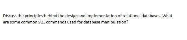 Discuss the principles behind the design and implementation of relational databases. What
are some common SQL commands used for database manipulation?