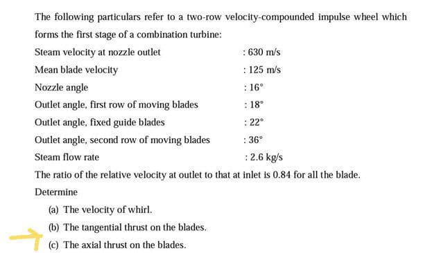 The following particulars refer to a two-row velocity-compounded impulse wheel which
forms the first stage of a combination turbine:
Steam velocity at nozzle outlet
: 630 m/s
Mean blade velocity
: 125 m/s
Nozzle angle
: 16°
Outlet angle, first row of moving blades
: 18°
Outlet angle, fixed guide blades
: 22°
Outlet angle, second row of moving blades
: 36°
Steam flow rate
: 2.6 kg/s
The ratio of the relative velocity at outlet to that at inlet is 0.84 for all the blade.
Determine
(a) The velocity of whirl.
(b) The tangential thrust on the blades.
(c) The axial thrust on the blades.
