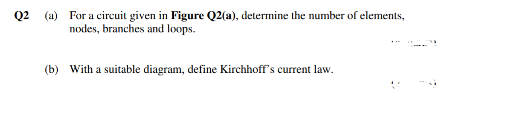 Q2
(a) For a circuit given in Figure Q2(a), determine the number of elements,
nodes, branches and loops.
(b) With a suitable diagram, define Kirchhoff's current law.
