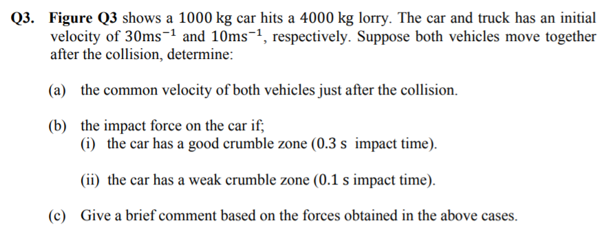 Q3. Figure Q3 shows a 1000 kg car hits a 4000 kg lorry. The car and truck has an initial
velocity of 30ms-1 and 10ms¬1, respectively. Suppose both vehicles move together
after the collision, determine:
(a) the common velocity of both vehicles just after the collision.
(b) the impact force on the car if;
(i) the car has a good crumble zone (0.3 s impact time).
(ii) the car has a weak crumble zone (0.1 s impact time).
(c) Give a brief comment based on the forces obtained in the above cases.
