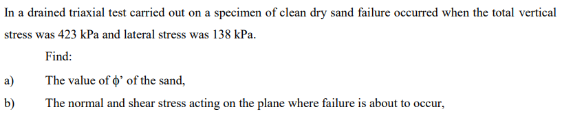 In a drained triaxial test carried out on a specimen of clean dry sand failure occurred when the total vertical
stress was 423 kPa and lateral stress was 138 kPa.
Find:
The value of o' of the sand,
The normal and shear stress acting on the plane where failure is about to occur,
a)
b)