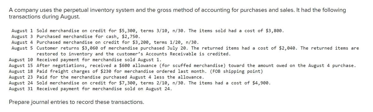 A company uses the perpetual inventory system and the gross method of accounting for purchases and sales. It had the following
transactions during August.
August 1 Sold merchandise on credit for $5,300, terms 3/10, n/30. The items sold had a cost of $3,800.
August 3 Purchased merchandise for cash, $2,750.
August 4 Purchased merchandise on credit for $3,200, terms 1/20, n/30.
August 5 Customer returns $3,060 of merchandise purchased July 20. The returned items had a cost of $2,040. The returned items are
restored to inventory and the customer's Accounts Receivable is credited.
August 10 Received payment for merchandise sold August 1.
August 15 After negotiations, received a $600 allowance (for scuffed merchandise) toward the amount owed on the August 4 purchase.
August 18 Paid freight charges of $230 for merchandise ordered last month. (FOB shipping point)
August 23 Paid for the merchandise purchased August 4 less the allowance.
August 24 Sold merchandise on credit for $7,300, terms 2/10, n/30. The items had a cost of $4,900.
August 31 Received payment for merchandise sold on August 24.
Prepare journal entries to record these transactions.