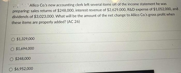 Allico Co.'s new accounting clerk left several items off of the income statement he was
preparing: sales returns of $248,000, interest revenue of $2,629,000, R&D expense of $1,052,000, and
dividends of $3,023,000. What will be the amount of the net change to Allico Co.'s gross profit when
these items are properly added? (AC 26)
$1,329,000
O $1,694,000
O $248,000
O $6,952,000