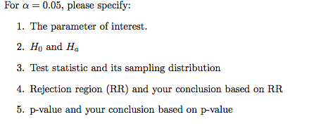 For a = 0.05, please specify:
1. The parameter of interest.
2. Ho and Ha
3. Test statistic and its sampling distribution
4. Rejection region (RR) and your conclusion based on RR
5. p-value and your conclusion based on p-value