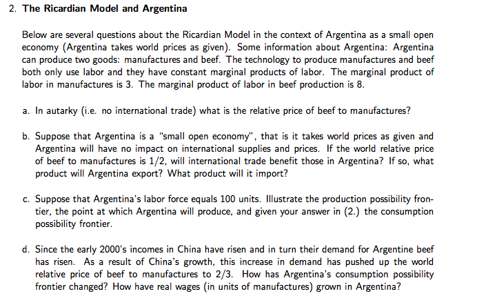 2. The Ricardian Model and Argentina
Below are several questions about the Ricardian Model in the context of Argentina as a small open
economy (Argentina takes world prices as given). Some information about Argentina: Argentina
can produce two goods: manufactures and beef. The technology to produce manufactures and beef
both only use labor and they have constant marginal products of labor. The marginal product of
labor in manufactures is 3. The marginal product of labor in beef production is 8.
a. In autarky (i.e. no international trade) what is the relative price of beef to manufactures?
b. Suppose that Argentina is a "small open economy", that is it takes world prices as given and
Argentina will have no impact on international supplies and prices. If the world relative price
of beef to manufactures is 1/2, will international trade benefit those in Argentina? If so, what
product will Argentina export? What product will it import?
c. Suppose that Argentina's labor force equals 100 units. Illustrate the production possibility fron-
tier, the point at which Argentina will produce, and given your answer in (2.) the consumption
possibility frontier.
d. Since the early 2000's incomes in China have risen and in turn their demand for Argentine beef
has risen. As a result of China's growth, this increase in demand has pushed up the world
relative price of beef to manufactures to 2/3. How has Argentina's consumption possibility
frontier changed? How have real wages (in units of manufactures) grown in Argentina?