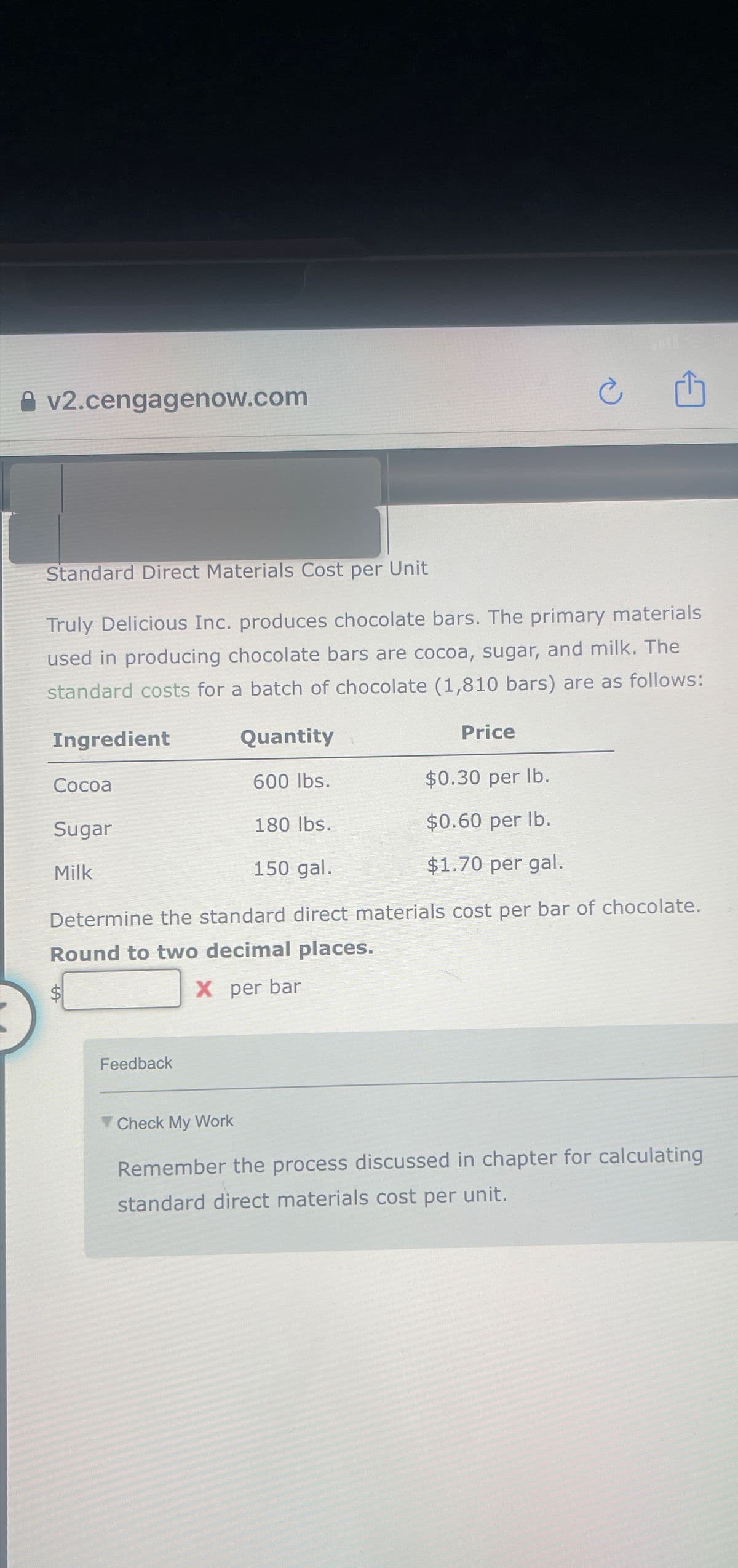 v2.cengagenow.com
Standard Direct Materials Cost per Unit
Truly Delicious Inc. produces chocolate bars. The primary materials
used in producing chocolate bars are cocoa, sugar, and milk. The
standard costs for a batch of chocolate (1,810 bars) are as follows:
Ingredient
Price
Cocoa
Sugar
Milk
Quantity
600 lbs.
$0.30 per lb.
180 lbs.
$0.60 per lb.
150 gal.
$1.70 per gal.
Determine the standard direct materials cost per bar of chocolate.
Round to two decimal places.
X per bar
Feedback
Check My Work
Remember the process discussed in chapter for calculating
standard direct materials cost per unit.