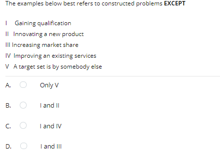 The examples below best refers to constructed problems EXCEPT
| Gaining qualification
Il Innovating a new product
III Increasing market share
IV Improving an existing services
V A target set is by somebody else
A.
Only V
В.
I and II
C.
I and IV
D.
I and III
