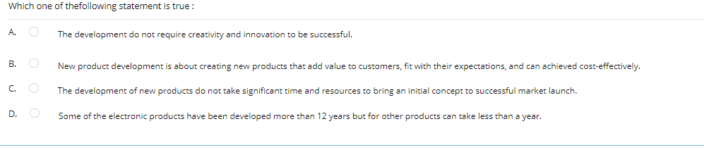 Which one of thefollowing statement is true:
A.
The development do not require creativity and innovation to be successful.
В.
New product development is about creating new products that add value to customers, fit with their expectations, and can achieved cost-effectively.
C.
The development of new products do not take significant time and resources to bring an initial concept to successful market launch.
D.
Some of the electronic products have been developed more than 12 years but for other products can take less than a year.

