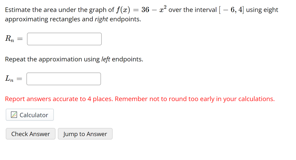-
Estimate the area under the graph of f(x) = 36 – x² over the interval [– 6, 4] using eight
approximating rectangles and right endpoints.
Rn
Repeat the approximation using left endpoints.
L.
Report answers accurate to 4 places. Remember not to round too early in your calculations.
Calculator
Check Answer
Jump to Answer
