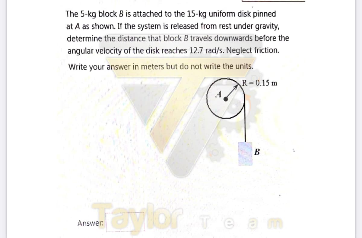 The 5-kg block B is attached to the 15-kg uniform disk pinned
at A as shown. If the system is released from rest under gravity,
determine the distance that block B travels downwards before the
angular velocity of the disk reaches 12.7 rad/s. Neglect friction.
Write your answer in meters but do not write the units.
R 0.15 m
B
aylor
теаm
Answer:
