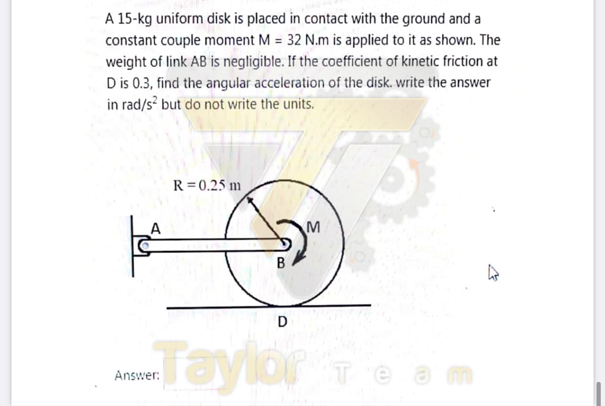 A 15-kg uniform disk is placed in contact with the ground and a
constant couple moment M = 32 N.m is applied to it as shown. The
weight of link AB is negligible. If the coefficient of kinetic friction at
D is 0.3, find the angular acceleration of the disk. write the answer
in rad/s? but do not write the units.
R = 0.25 m
A
Taylor
Answer:
