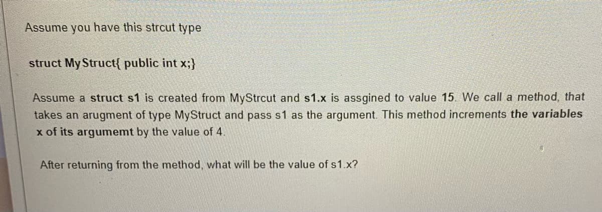 Assume you have this strcut type
struct My Struct{ public int x;}
Assume a struct s1 is created from MyStrcut and s1.x is assgined to value 15. We call a method, that
takes an arugment of type MyStruct and pass s1 as the argument. This method increments the variables
x of its argumemt by the value of 4.
After returning from the method, what will be the value of s1.x?