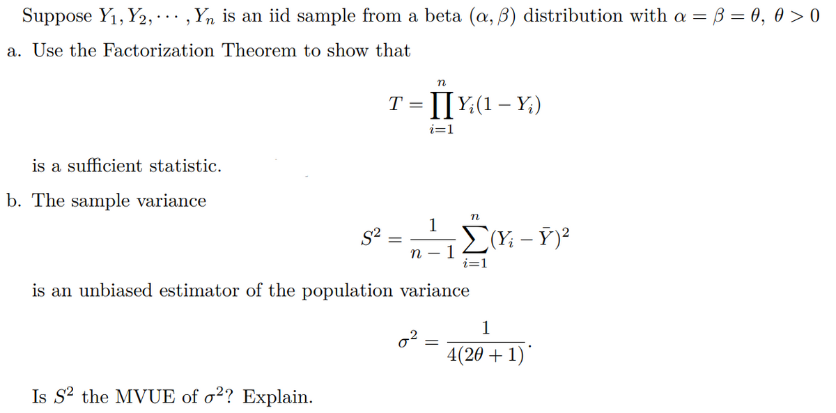Suppose Y₁, Y2,…, Yn is an iid sample from a beta (a, ß) distribution with a = ß = 0, 0 > 0
a. Use the Factorization Theorem to show that
n
T = []Y;(1 — Y;)
i=1
is a sufficient statistic.
b. The sample variance
n
1
=
ΣΥ; - Y)2
n
1
i=1
is an unbiased estimator of the population variance
1
4(20 + 1)*
Is S² the MVUE of o2? Explain.