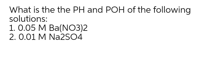 What is the the PH and POH of the following
solutions:
1. 0.05 M Ba(NO3)2
2. 0.01 M Na2SO4
