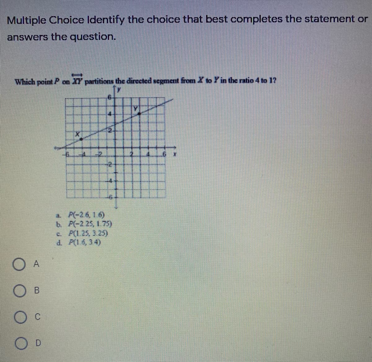 Multiple Choice Identify the choice that best completes the statement or
answers the question.
Which point P on
XY partitions the directed segment from X to Y in the ratio 4 to 1?
Y
工重
2.
-2.
-2.
-4.
a P(-26, 16)
6AC2 25 175)
e. A(1.25, 3.25)
d. P(14,34)
