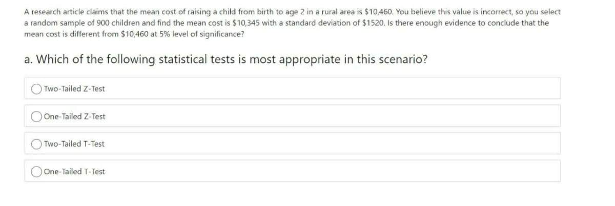 A research article claims that the mean cost of raising a child from birth to age 2 in a rural area is $10,460. You believe this value is incorrect, so you select
a random sample of 900 children and find the mean cost is $10,345 with a standard deviation of $1520. Is there enough evidence to conclude that the
mean cost is different from $10,460 at 5% level of significance?
a. Which of the following statistical tests is most appropriate in this scenario?
O Two-Tailed Z-Test
OOne-Tailed Z-Test
Two-Tailed T-Test
One-Tailed T-Test
