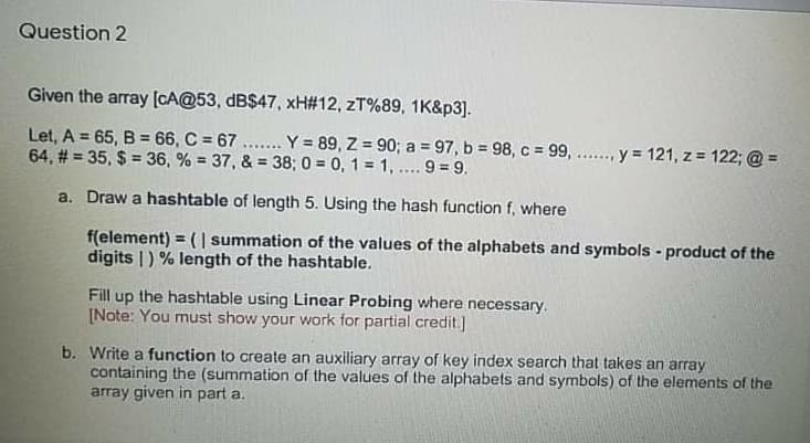 Question 2
Given the array (cA@53, dB$47, xH#12, zT%89, 1K&p3].
Let, A = 65, B = 66, C = 67 ... Y = 89, Z = 90; a = 97, b = 98, c = 99, .. y 121, z = 122; @ =
64, # = 35, $ = 36, % = 37, & = 38; 0 = 0, 1 = 1, . 9 = 9.
%3D
a. Draw a hashtable of length 5. Using the hash function f, where
f(element) = ( | summation of the values of the alphabets and symbols - product of the
digits |) % length of the hashtable.
%3!
up the hashtable using Linear Probing where necessary.
[Note: You must show your work for partial credit.]
Fill
b. Write a function to create an auxiliary array of key index search that takes an array
containing the (summation of the values of the alphabets and symbols) of the elements of the
array given in part a.
