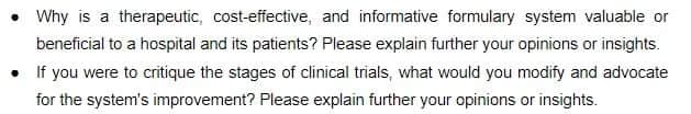 Why is a therapeutic, cost-effective, and informative formulary system valuable or
beneficial to a hospital and its patients? Please explain further your opinions or insights.
• If you were to critique the stages of clinical trials, what would you modify and advocate
for the system's improvement? Please explain further your opinions or insights.
