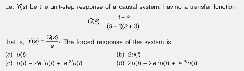 Let Y(s) be the unit-step response of a causal system, having a transfer function
3-s
(s + 1)(S+ 3)
that is, Y(s) =
G(s)
S
G(s) =
The forced response of the system is
(b) 2u(t)
(d) 2u(t) - 2e-¹u(t) + e-³tu(t)
(a) u(t)
(c) u(t) - 2e¹u(t) + e-³tu(t)