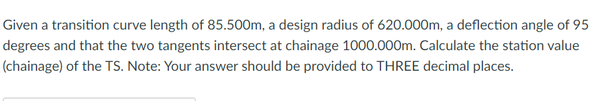 Given a transition curve length of 85.500m, a design radius of 620.000m, a deflection angle of 95
degrees and that the two tangents intersect at chainage 1000.000m. Calculate the station value
(chainage) of the TS. Note: Your answer should be provided to THREE decimal places.
