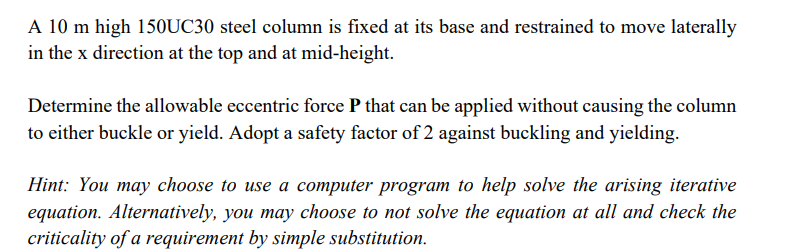 A 10 m high 150UC30 steel column is fixed at its base and restrained to move laterally
in the x direction at the top and at mid-height.
Determine the allowable eccentric force P that can be applied without causing the column
to either buckle or yield. Adopt a safety factor of 2 against buckling and yielding.
Hint: You may choose to use a computer program to help solve the arising iterative
equation. Alternatively, you may choose to not solve the equation at all and check the
criticality of a requirement by simple substitution.