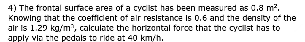 4) The frontal surface area of a cyclist has been measured as 0.8 m2.
Knowing that the coefficient of air resistance is 0.6 and the density of the
air is 1.29 kg/m3, calculate the horizontal force that the cyclist has to
apply via the pedals to ride at 40 km/h.
