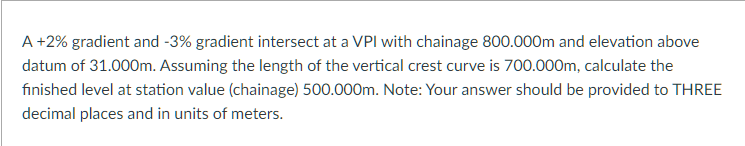 A +2% gradient and -3% gradient intersect at a VPI with chainage 800.000m and elevation above
datum of 31.000m. Assuming the length of the vertical crest curve is 700.000m, calculate the
finished level at station value (chainage) 500.000m. Note: Your answer should be provided to THREE
decimal places and in units of meters.