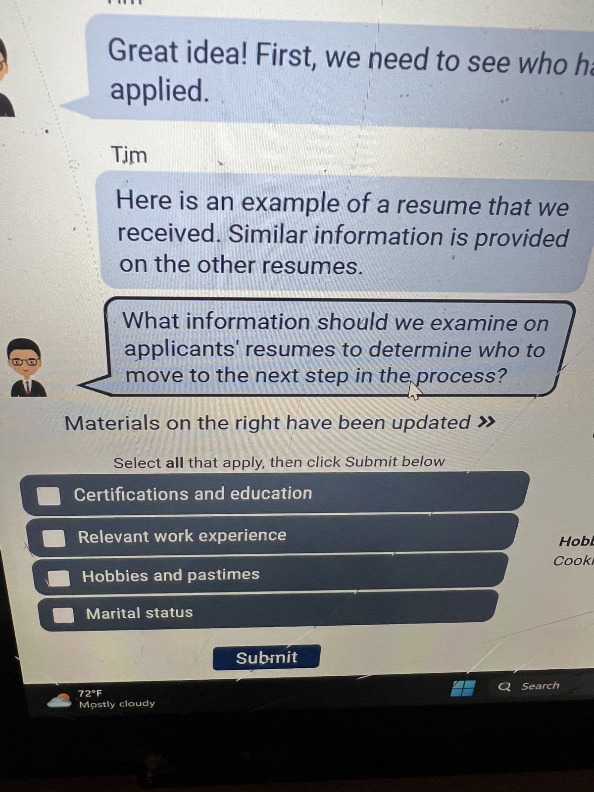 C
Great idea! First, we need to see who ha
applied.
Tim
Here is an example of a resume that we
received. Similar information is provided
on the other resumes.
What information should we examine on
applicants' resumes to determine who to
move to the next step in the process?
Materials on the right have been updated >>
Select all that apply, then click Submit below
Certifications and education
Relevant work experience
Hobbies and pastimes
Marital status
72°F
Mostly cloudy
Submit
Hobb
Cook
Q Search