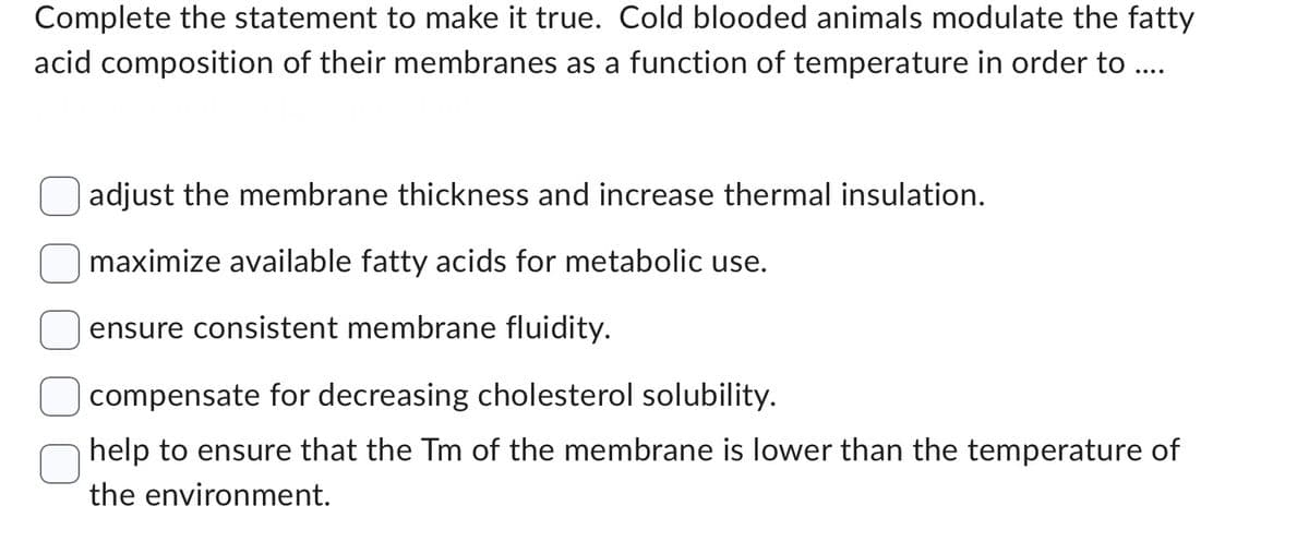 Complete the statement to make it true. Cold blooded animals modulate the fatty
acid composition of their membranes as a function of temperature in order to ....
adjust the membrane thickness and increase thermal insulation.
maximize available fatty acids for metabolic use.
ensure consistent membrane fluidity.
compensate for decreasing cholesterol solubility.
help to ensure that the Tm of the membrane is lower than the temperature of
the environment.