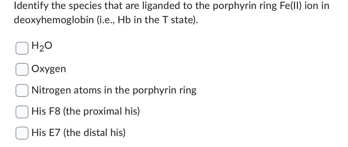 Identify the species that are liganded to the porphyrin ring Fe(II) ion in
deoxyhemoglobin (i.e., Hb in the T state).
H₂O
Oxygen
Nitrogen atoms in the porphyrin ring
His F8 (the proximal his)
His E7 (the distal his)