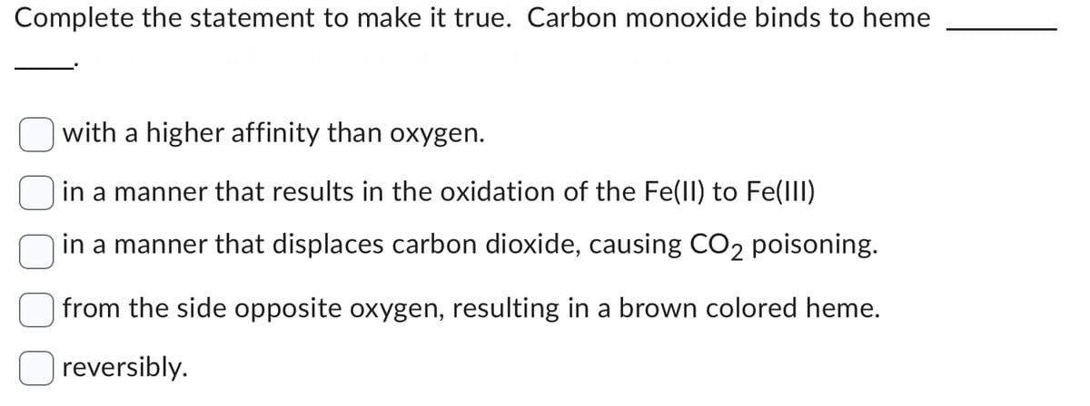 Complete the statement to make it true. Carbon monoxide binds to heme
with a higher affinity than oxygen.
in a manner that results in the oxidation of the Fe(II) to Fe(III)
in a manner that displaces carbon dioxide, causing CO₂ poisoning.
from the side opposite oxygen, resulting in a brown colored heme.
reversibly.