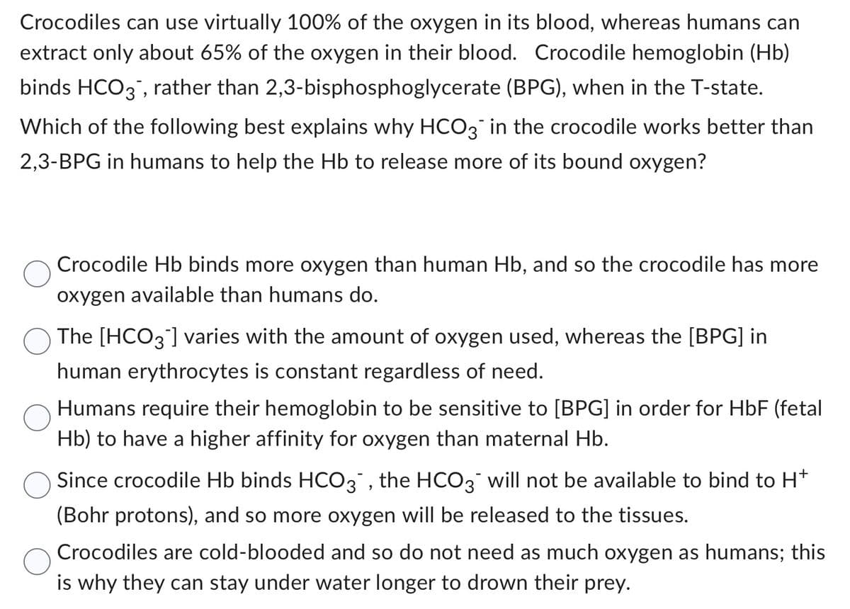 Crocodiles can use virtually 100% of the oxygen in its blood, whereas humans can
extract only about 65% of the oxygen in their blood. Crocodile hemoglobin (Hb)
binds HCO3, rather than 2,3-bisphosphoglycerate (BPG), when in the T-state.
Which of the following best explains why HCO3¯ in the crocodile works better than
2,3-BPG in humans to help the Hb to release more of its bound oxygen?
Crocodile Hb binds more oxygen than human Hb, and so the crocodile has more
oxygen available than humans do.
The [HCO3] varies with the amount of oxygen used, whereas the [BPG] in
human erythrocytes is constant regardless of need.
Humans require their hemoglobin to be sensitive to [BPG] in order for HbF (fetal
Hb) to have a higher affinity for oxygen than maternal Hb.
Since crocodile Hb binds HCO3, the HCO3 will not be available to bind to H+
(Bohr protons), and so more oxygen will be released to the tissues.
Crocodiles are cold-blooded and so do not need as much oxygen as humans; this
is why they can stay under water longer to drown their prey.