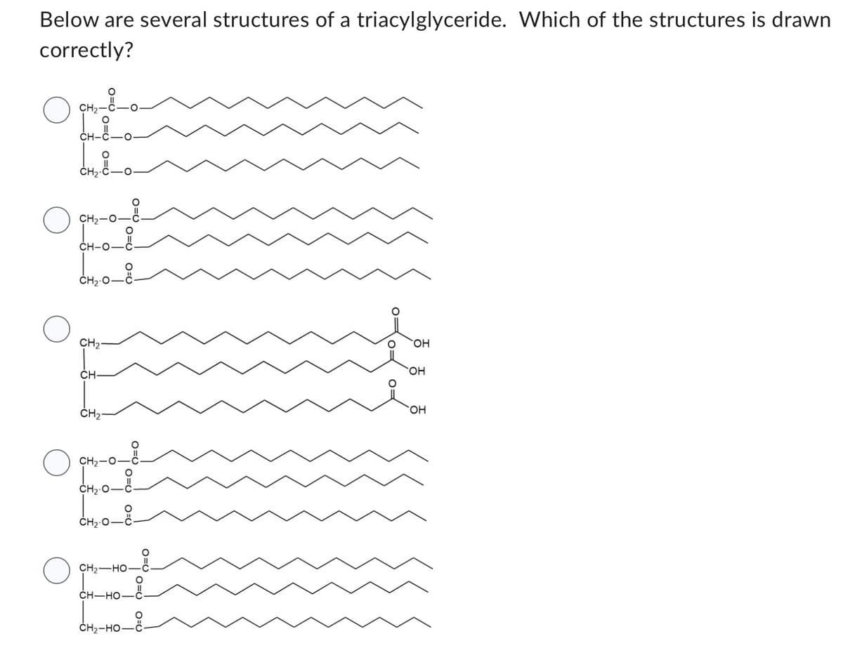 Below are several structures of a triacylglyceride. Which of the structures is drawn
correctly?
O
CHO
○
CH₂-
CH2-O
CH-0-8-
CH2O
CH₂
CH
CH₂
CH,O
CH2O
CH2O.
0=00=0
CH2—HO—C
CHHO–
CHI HOC
HỌ
0 0
OH
OH
OH