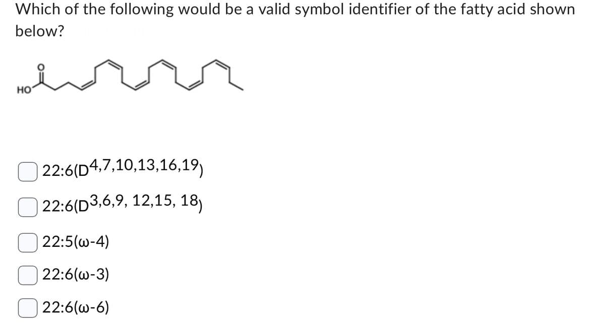 Which of the following would be a valid symbol identifier of the fatty acid shown
below?
HO
22:6(D4,7,10,13,16,19)
22:6(D3,6,9, 12,15, 18)
22:5(w-4)
22:6(w-3)
22:6(w-6)