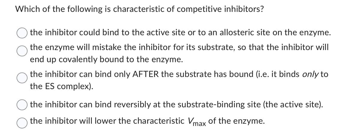 Which of the following is characteristic of competitive inhibitors?
the inhibitor could bind to the active site or to an allosteric site on the enzyme.
the enzyme will mistake the inhibitor for its substrate, so that the inhibitor will
end up covalently bound to the enzyme.
the inhibitor can bind only AFTER the substrate has bound (i.e. it binds only to
the ES complex).
the inhibitor can bind reversibly at the substrate-binding site (the active site).
the inhibitor will lower the characteristic Vmax of the enzyme.