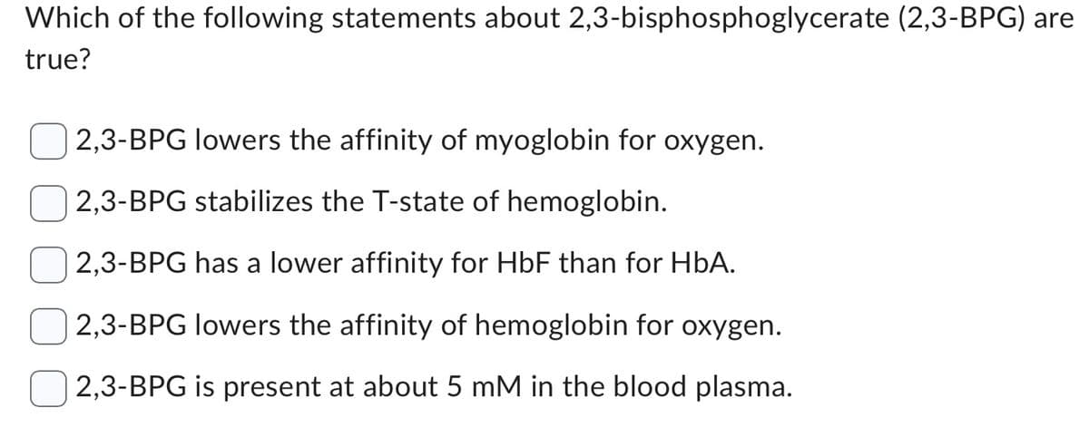 Which of the following statements about 2,3-bisphosphoglycerate (2,3-BPG) are
true?
2,3-BPG lowers the affinity of myoglobin for oxygen.
2,3-BPG stabilizes the T-state of hemoglobin.
2,3-BPG has a lower affinity for HbF than for HbA.
2,3-BPG lowers the affinity of hemoglobin for oxygen.
2,3-BPG is present at about 5 mM in the blood plasma.