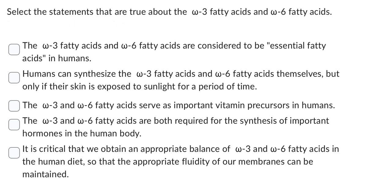 Select the statements that are true about the w-3 fatty acids and w-6 fatty acids.
The w-3 fatty acids and w-6 fatty acids are considered to be "essential fatty
acids" in humans.
Humans can synthesize the w-3 fatty acids and w-6 fatty acids themselves, but
only if their skin is exposed to sunlight for a period of time.
The w-3 and w-6 fatty acids serve as important vitamin precursors in humans.
The w-3 and w-6 fatty acids are both required for the synthesis of important
hormones in the human body.
It is critical that we obtain an appropriate balance of w-3 and w-6 fatty acids in
the human diet, so that the appropriate fluidity of our membranes can be
maintained.